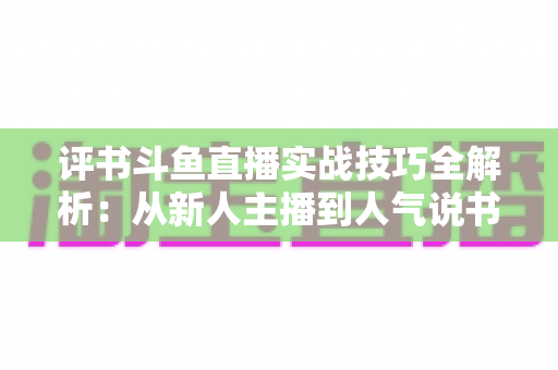 评书斗鱼直播实战技巧全解析:从新人主播到人气说书人的进阶指南 评书斗鱼直播实战技巧全解析:从新人主播到人气说书人的进阶指南