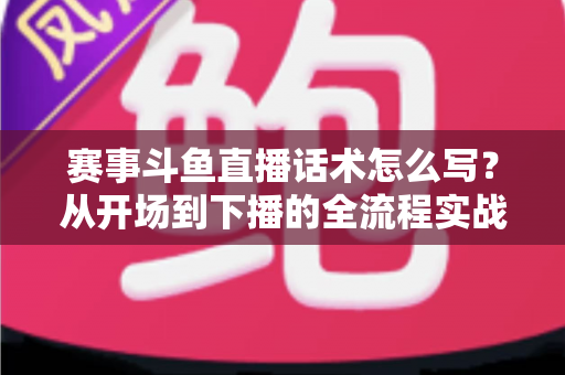 赛事斗鱼直播话术怎么写？从开场到下播的全流程实战指南