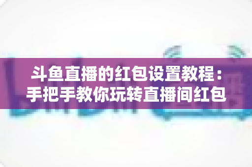 斗鱼直播的红包设置教程:手把手教你玩转直播间红包互动,快速涨粉提升人气的完整指南 斗鱼直播的红包设置教程:手把手教你玩转直播间红包互动,快速涨粉提升人气的完整指南