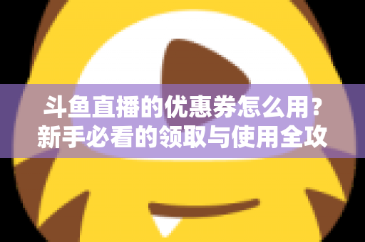 斗鱼直播的优惠券怎么用？新手必看的领取与使用全攻略，助你省钱畅享精彩直播