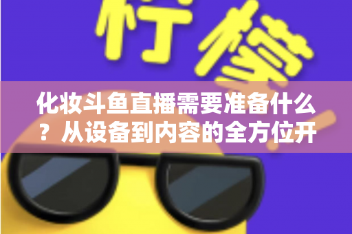 化妆斗鱼直播需要准备什么?从设备到内容的全方位开播指南帮你一次搞定 化妆斗鱼直播需要准备什么?从设备到内容的全方位开播指南帮你一次搞定
