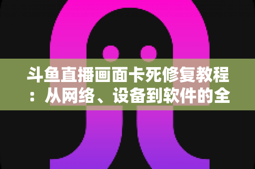 斗鱼直播画面卡死修复教程:从网络、设备到软件的全方位排查与解决指南 斗鱼直播画面卡死修复教程:从网络、设备到软件的全方位排查与解决指南