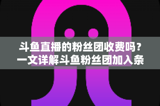 斗鱼直播的粉丝团收费吗?一文详解斗鱼粉丝团加入条件、费用明细与专属权益 斗鱼直播的粉丝团收费吗?一文详解斗鱼粉丝团加入条件、费用明细与专属权益