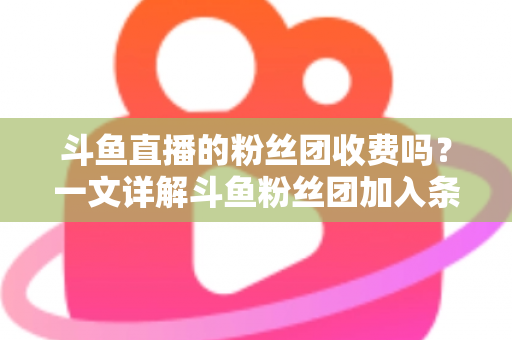 斗鱼直播的粉丝团收费吗?一文详解斗鱼粉丝团加入条件、费用明细与专属权益 斗鱼直播的粉丝团收费吗?一文详解斗鱼粉丝团加入条件、费用明细与专属权益