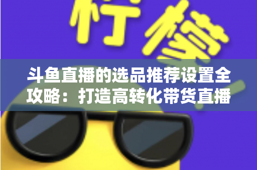 斗鱼直播的选品推荐设置全攻略:打造高转化带货直播间的选品与推荐位运营实战指南 斗鱼直播的选品推荐设置全攻略:打造高转化带货直播间的选品与推荐位运营实战指南