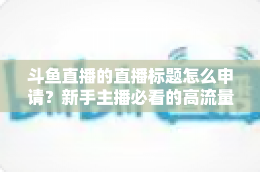 斗鱼直播的直播标题怎么申请?新手主播必看的高流量标题设置与申请全攻略 斗鱼直播的直播标题怎么申请?新手主播必看的高流量标题设置与申请全攻略