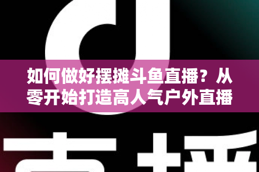 如何做好摆摊斗鱼直播？从零开始打造高人气户外直播间的实战指南