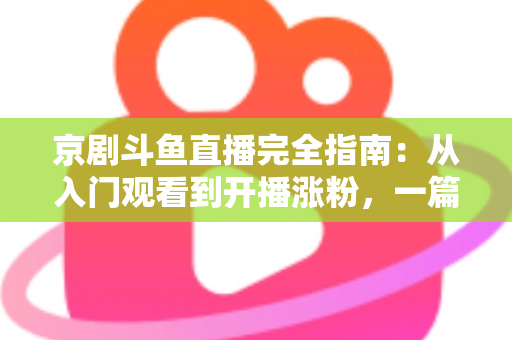 京剧斗鱼直播完全指南：从入门观看到开播涨粉，一篇带你玩转国粹直播间