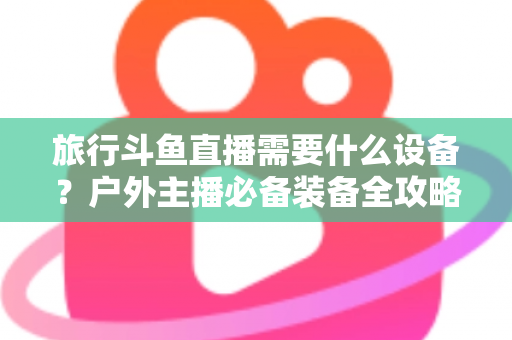 旅行斗鱼直播需要什么设备？户外主播必备装备全攻略一次看懂