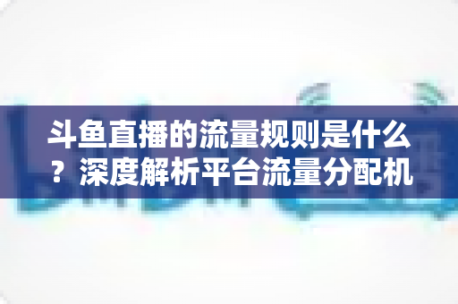 斗鱼直播的流量规则是什么？深度解析平台流量分配机制与主播涨流实战指南