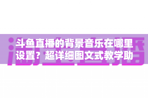 斗鱼直播的背景音乐在哪里设置？超详细图文式教学助你快速搞定直播间音乐配置