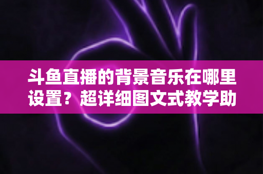 斗鱼直播的背景音乐在哪里设置？超详细图文式教学助你快速搞定直播间音乐配置