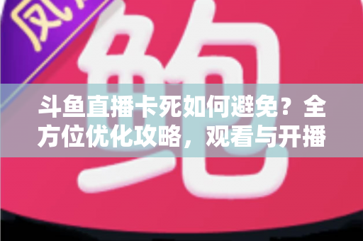 斗鱼直播卡死如何避免？全方位优化攻略，观看与开播从此流畅稳定