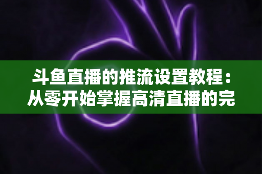斗鱼直播的推流设置教程:从零开始掌握高清直播的完整配置指南 斗鱼直播的推流设置教程:从零开始掌握高清直播的完整配置指南
