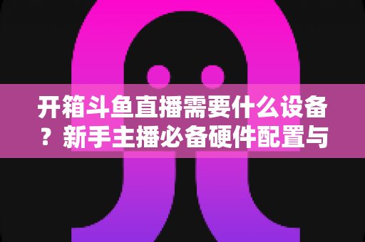 开箱斗鱼直播需要什么设备？新手主播必备硬件配置与避坑指南全解析
