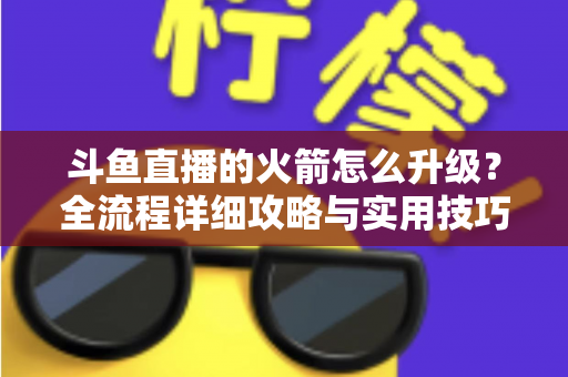 斗鱼直播的火箭怎么升级?全流程详细攻略与实用技巧一网打尽 斗鱼直播的火箭怎么升级?全流程详细攻略与实用技巧一网打尽