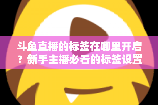斗鱼直播的标签在哪里开启？新手主播必看的标签设置全攻略