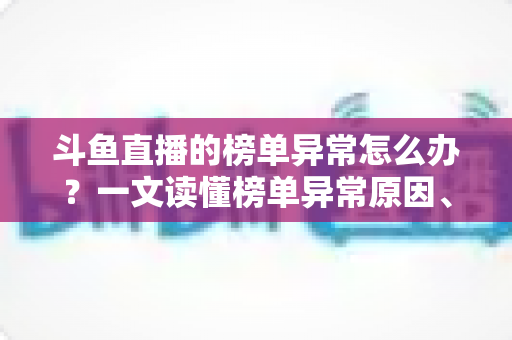 斗鱼直播的榜单异常怎么办?一文读懂榜单异常原因、处理方法与预防技巧全攻略 斗鱼直播的榜单异常怎么办?一文读懂榜单异常原因、处理方法与预防技巧全攻略