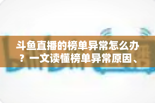 斗鱼直播的榜单异常怎么办?一文读懂榜单异常原因、处理方法与预防技巧全攻略 斗鱼直播的榜单异常怎么办?一文读懂榜单异常原因、处理方法与预防技巧全攻略