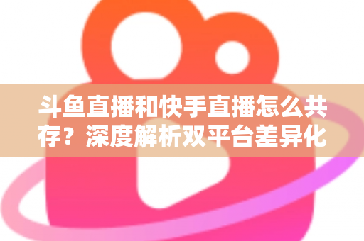 斗鱼直播和快手直播怎么共存？深度解析双平台差异化共赢策略
