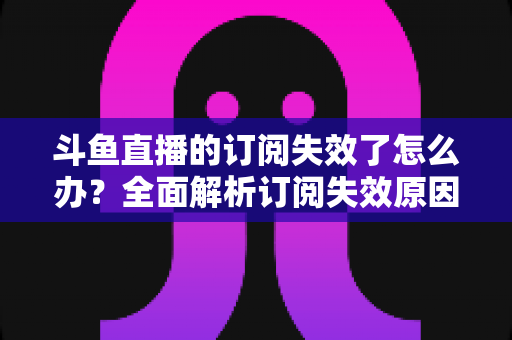 斗鱼直播的订阅失效了怎么办？全面解析订阅失效原因与快速恢复订阅的实用指南