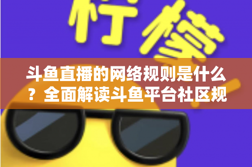 斗鱼直播的网络规则是什么？全面解读斗鱼平台社区规范、主播守则与用户行为准则