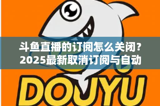 斗鱼直播的订阅怎么关闭?2025最新取消订阅与自动续费全流程图文攻略 斗鱼直播的订阅怎么关闭?2025最新取消订阅与自动续费全流程图文攻略