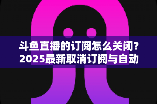 斗鱼直播的订阅怎么关闭?2025最新取消订阅与自动续费全流程图文攻略 斗鱼直播的订阅怎么关闭?2025最新取消订阅与自动续费全流程图文攻略