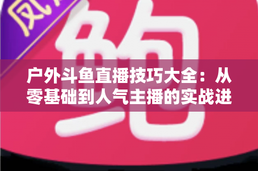 户外斗鱼直播技巧大全：从零基础到人气主播的实战进阶指南
