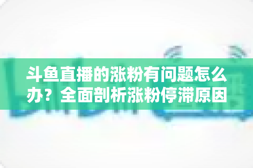 斗鱼直播的涨粉有问题怎么办?全面剖析涨粉停滞原因与高效增粉实战指南 斗鱼直播的涨粉有问题怎么办?全面剖析涨粉停滞原因与高效增粉实战指南