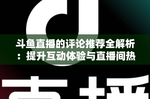 斗鱼直播的评论推荐全解析：提升互动体验与直播间热度的实用指南