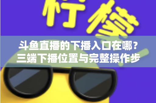 斗鱼直播的下播入口在哪?三端下播位置与完整操作步骤全解析 斗鱼直播的下播入口在哪?三端下播位置与完整操作步骤全解析