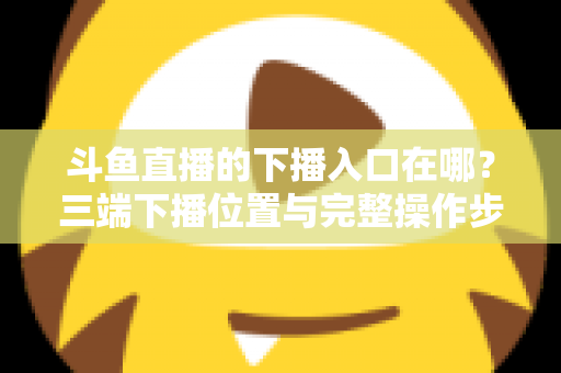 斗鱼直播的下播入口在哪?三端下播位置与完整操作步骤全解析 斗鱼直播的下播入口在哪?三端下播位置与完整操作步骤全解析