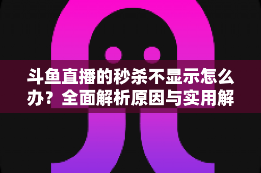 斗鱼直播的秒杀不显示怎么办？全面解析原因与实用解决方案指南