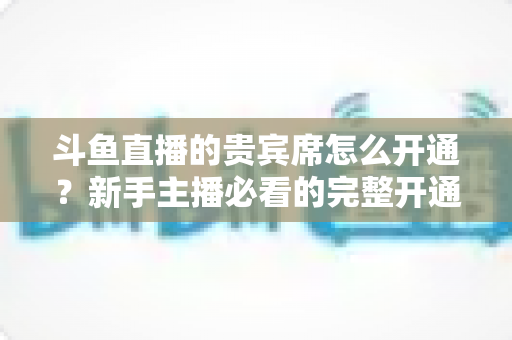 斗鱼直播的贵宾席怎么开通?新手主播必看的完整开通攻略与实用技巧 斗鱼直播的贵宾席怎么开通?新手主播必看的完整开通攻略与实用技巧