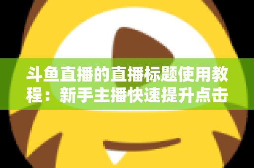 斗鱼直播的直播标题使用教程:新手主播快速提升点击率的完整攻略 斗鱼直播的直播标题使用教程:新手主播快速提升点击率的完整攻略