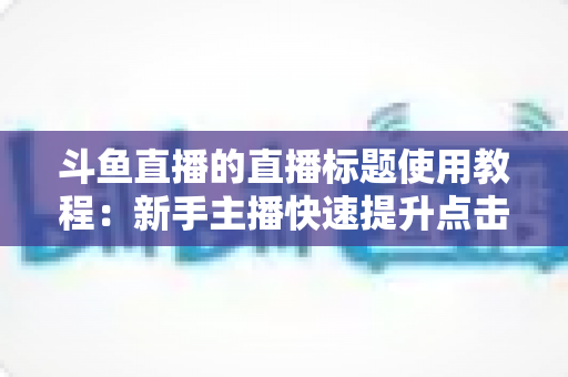 斗鱼直播的直播标题使用教程:新手主播快速提升点击率的完整攻略 斗鱼直播的直播标题使用教程:新手主播快速提升点击率的完整攻略