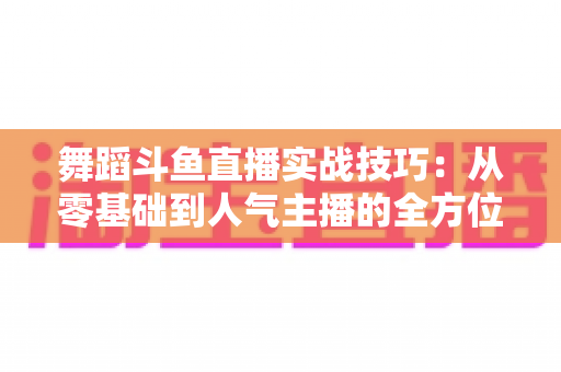 舞蹈斗鱼直播实战技巧：从零基础到人气主播的全方位实战指南