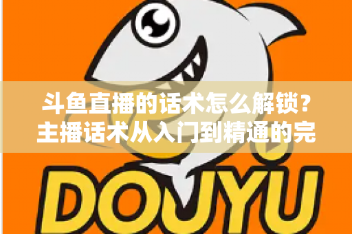 斗鱼直播的话术怎么解锁?主播话术从入门到精通的完整攻略 斗鱼直播的话术怎么解锁?主播话术从入门到精通的完整攻略