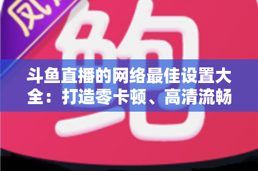 斗鱼直播的网络最佳设置大全:打造零卡顿、高清流畅直播体验的完整优化指南 斗鱼直播的网络最佳设置大全:打造零卡顿、高清流畅直播体验的完整优化指南