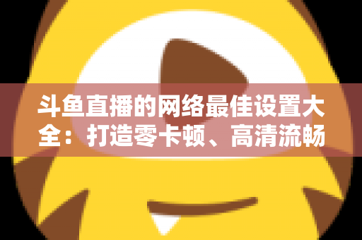 斗鱼直播的网络最佳设置大全:打造零卡顿、高清流畅直播体验的完整优化指南 斗鱼直播的网络最佳设置大全:打造零卡顿、高清流畅直播体验的完整优化指南