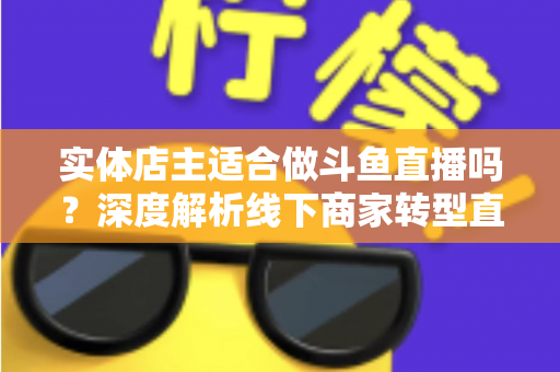 实体店主适合做斗鱼直播吗?深度解析线下商家转型直播的机遇、挑战与实操建议 实体店主适合做斗鱼直播吗?深度解析线下商家转型直播的机遇、挑战与实操建议