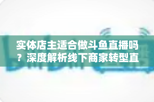 实体店主适合做斗鱼直播吗?深度解析线下商家转型直播的机遇、挑战与实操建议 实体店主适合做斗鱼直播吗?深度解析线下商家转型直播的机遇、挑战与实操建议