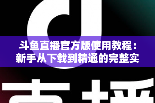 斗鱼直播官方版使用教程：新手从下载到精通的完整实操指南