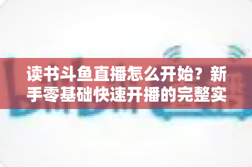 读书斗鱼直播怎么开始?新手零基础快速开播的完整实战指南 读书斗鱼直播怎么开始?新手零基础快速开播的完整实战指南