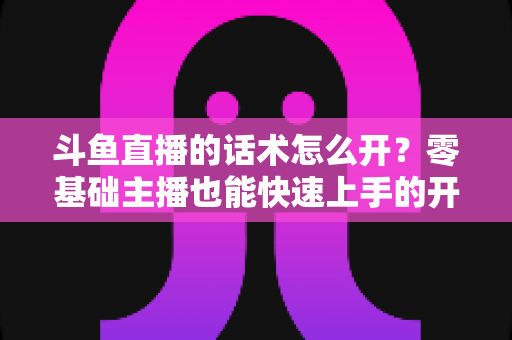 斗鱼直播的话术怎么开?零基础主播也能快速上手的开播话术全攻略 斗鱼直播的话术怎么开?零基础主播也能快速上手的开播话术全攻略