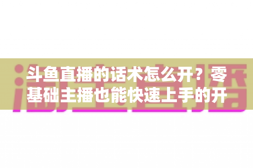 斗鱼直播的话术怎么开?零基础主播也能快速上手的开播话术全攻略 斗鱼直播的话术怎么开?零基础主播也能快速上手的开播话术全攻略