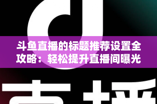斗鱼直播的标题推荐设置全攻略:轻松提升直播间曝光与人气的实用指南 斗鱼直播的标题推荐设置全攻略:轻松提升直播间曝光与人气的实用指南