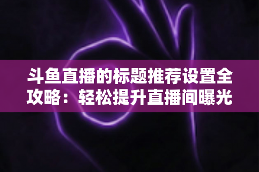 斗鱼直播的标题推荐设置全攻略:轻松提升直播间曝光与人气的实用指南 斗鱼直播的标题推荐设置全攻略:轻松提升直播间曝光与人气的实用指南