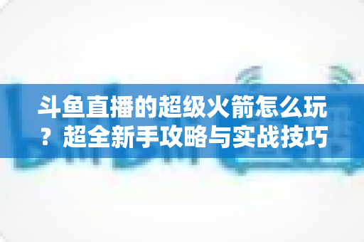 斗鱼直播的超级火箭怎么玩?超全新手攻略与实战技巧一次看懂 斗鱼直播的超级火箭怎么玩?超全新手攻略与实战技巧一次看懂